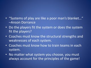 • “Systems of play are like a poor man’s blanket…”
–Anson Dorrance
• Do the players fit the system or does the system
fit the players?
• Coaches must know the structural strengths and
weaknesses of each system.
• Coaches must know how to train teams in each
system.
• No matter what system you choose, you must
always account for the principles of the game!
 