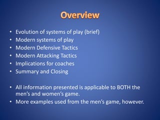 • Evolution of systems of play (brief)
• Modern systems of play
• Modern Defensive Tactics
• Modern Attacking Tactics
• Implications for coaches
• Summary and Closing
• All information presented is applicable to BOTH the
men’s and women’s game.
• More examples used from the men’s game, however.
 