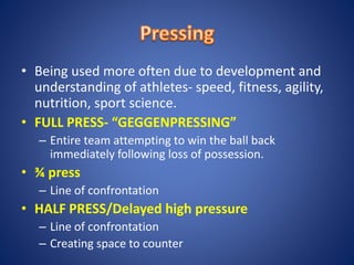 • Being used more often due to development and
understanding of athletes- speed, fitness, agility,
nutrition, sport science.
• FULL PRESS- “GEGGENPRESSING”
– Entire team attempting to win the ball back
immediately following loss of possession.
• ¾ press
– Line of confrontation
• HALF PRESS/Delayed high pressure
– Line of confrontation
– Creating space to counter
 