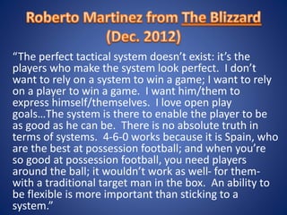 “The perfect tactical system doesn’t exist: it’s the
players who make the system look perfect. I don’t
want to rely on a system to win a game; I want to rely
on a player to win a game. I want him/them to
express himself/themselves. I love open play
goals…The system is there to enable the player to be
as good as he can be. There is no absolute truth in
terms of systems. 4-6-0 works because it is Spain, who
are the best at possession football; and when you’re
so good at possession football, you need players
around the ball; it wouldn’t work as well- for them-
with a traditional target man in the box. An ability to
be flexible is more important than sticking to a
system.”
 