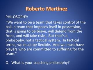 PHILOSOPHY:
“We want to be a team that takes control of the
ball, a team that imposes itself in possession,
that is going to be brave, will defend from the
front, and will take risks. But that’s a
philosophy, not a tactical system. In tactical
terms, we must be flexible. And we must have
players who are committed to suffering for the
team.”
Q: What is your coaching philosophy?
 