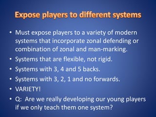 • Must expose players to a variety of modern
systems that incorporate zonal defending or
combination of zonal and man-marking.
• Systems that are flexible, not rigid.
• Systems with 3, 4 and 5 backs.
• Systems with 3, 2, 1 and no forwards.
• VARIETY!
• Q: Are we really developing our young players
if we only teach them one system?
 