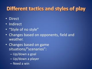 • Direct
• Indirect
• “Style of no style”
• Changes based on opponents, field and
weather.
• Changes based on game
situations/”scenarios”:
– Up/down a goal
– Up/down a player
– Need a win
 