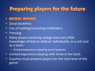 • Zonal backlines
• Use of holding/screening midfielders
• Pressing
• Many players entering college have very little
knowledge of how to defend- individually, in a unit and
as a team.
– limited experience playing zonal systems.
• Limited experience playing with three in the back.
• Coaches must prepare players for the next level of the
game!
 