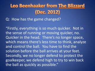Q: How has the game changed?
“Firstly, everything is so much quicker. Not in
the sense of running or moving quicker, no.
Quicker in the head. There’s no longer space,
which means there’s less time to think, analyze
and control the ball. You have to find the
solution before the ball arrives at your feet.
Secondly, we no longer defend to protect the
goalkeeper, we defend high to try to win back
the ball as quickly as possible.”
 