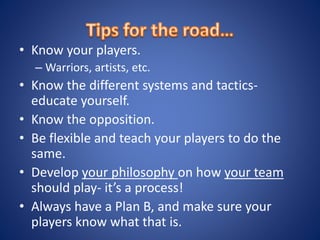 • Know your players.
– Warriors, artists, etc.
• Know the different systems and tactics-
educate yourself.
• Know the opposition.
• Be flexible and teach your players to do the
same.
• Develop your philosophy on how your team
should play- it’s a process!
• Always have a Plan B, and make sure your
players know what that is.
 