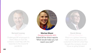 29
Bernard Looney
BP CEO
Challenged BP employees to
share ideas on how the
company could help with the
response to the Covid-19
pandemic
Marissa Mayer
Google employee #20
Asked all her direct reports
“What would make you not
resent your job?”
David Abney
UPS ex-Chairman
Went on a global ‘listening
tour’, asking employees and
customers to tell him what they
thought the company should
focus on going forward
 