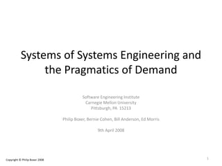Systems of Systems Engineering and
the Pragmatics of Demand
Software Engineering Institute
Carnegie Mellon University
Pittsburgh, PA 15213
Philip Boxer, Bernie Cohen, Bill Anderson, Ed Morris
9th April 2008
Copyright © Philip Boxer 2008 1
 
