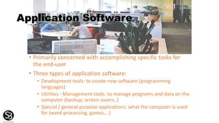 Application Software
• Primarily concerned with accomplishing specific tasks for
the end-user
• Three types of application software:
• Development tools: to create new software (programming
languages)
• Utilities - Management tools: to manage programs and data on the
computer (backup, screen savers,.)
• Special / general purpose applications: what the computer is used
for (word processing, games,…)
 