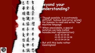 Beyond your
understanding?
• Though possible, it is extremely
difficult, tedious (and error-prone)
for humans to read and write “raw”
machine-language
• When unavoidable, a special
notation can help (called
hexadecimal representation):
A1 BC 93 04 08
03 05 C0 93 04 08
A3 C0 94 04 08
• But still this looks rather
meaningless!
 