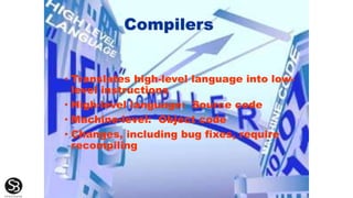 Compilers
• Translates high-level language into low-
level instructions
• High-level language: Source code
• Machine-level: Object code
• Changes, including bug fixes, require
recompiling
 