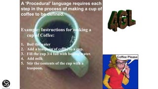 Example: Instructions for making a
cup of Coffee:
1. Boil the water
2. Add a teaspoon of coffee to a cup.
3. Fill the cup 3/4 full with boiling water.
4. Add milk
5. Stir the contents of the cup with a
teaspoon.
A ‘Procedural' language requires each
step in the process of making a cup of
coffee to be defined.
 