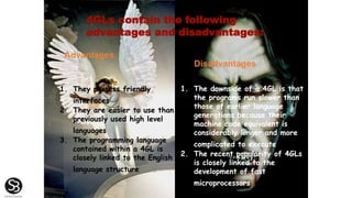 4GLs contain the following
advantages and disadvantages:
Advantages
Disadvantages
1. They possess friendly
interfaces
2. They are easier to use than
previously used high level
languages
3. The programming language
contained within a 4GL is
closely linked to the English
language structure
1. The downside of a 4GL is that
the programs run slower than
those of earlier language
generations because their
machine code equivalent is
considerably longer and more
complicated to execute
2. The recent popularity of 4GLs
is closely linked to the
development of fast
microprocessors
 