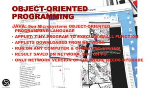 OBJECT-ORIENTED
PROGRAMMING
JAVA: Sun Microsystems OBJECT-ORIENTED
PROGRAMMING LANGUAGE
• APPLET: TINY PROGRAM TO EXECUTE SMALL FUNCTION
• APPLETS DOWNLOADED FROM NETWORK
• RUN ON ANY COMPUTER & OPERATING SYSTEM
• RESULT SAVED ON NETWORK, NOT ON PC
• ONLY NETWORK VERSION OF SOFTWARE NEEDS UPGRADE
*
 