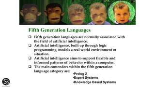  Fifth generation languages are normally associated with
the field of artificial intelligence.
 Artificial intelligence, built up through logic
programming, models a real world environment or
situation.
 Artificial intelligence aims to support flexible and
informed patterns of behavior within a computer.
 The main contenders within the fifth generation
language category are:
•Prolog 2
•Expert Systems
•Knowledge Based Systems
Fifth Generation Languages
 