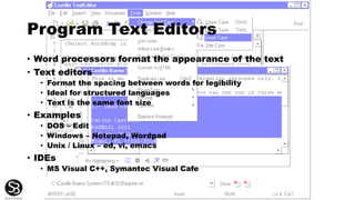 Program Text Editors
• Word processors format the appearance of the text
• Text editors
• Format the spacing between words for legibility
• Ideal for structured languages
• Text is the same font size
• Examples
• DOS – Edit
• Windows – Notepad, Wordpad
• Unix / Linux – ed, vi, emacs
• IDEs
• MS Visual C++, Symantec Visual Cafe
 