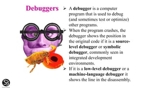 Debuggers  A debugger is a computer
program that is used to debug
(and sometimes test or optimize)
other programs.
 When the program crashes, the
debugger shows the position in
the original code if it is a source-
level debugger or symbolic
debugger, commonly seen in
integrated development
environments.
 If it is a low-level debugger or a
machine-language debugger it
shows the line in the disassembly.
 