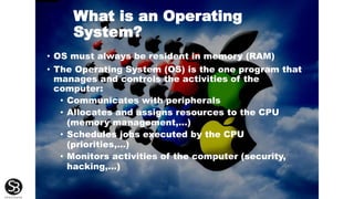 What is an Operating
System?
• OS must always be resident in memory (RAM)
• The Operating System (OS) is the one program that
manages and controls the activities of the
computer:
• Communicates with peripherals
• Allocates and assigns resources to the CPU
(memory management,...)
• Schedules jobs executed by the CPU
(priorities,…)
• Monitors activities of the computer (security,
hacking,...)
 
