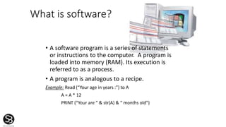 What is software?
• A software program is a series of statements
or instructions to the computer. A program is
loaded into memory (RAM). Its execution is
referred to as a process.
• A program is analogous to a recipe.
Example: Read (“Your age in years :”) to A
A = A * 12
PRINT (“Your are ” & str(A) & “ months old”)
 