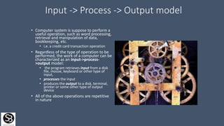 Input -> Process -> Output model
• Computer system is suppose to perform a
useful operation, such as word processing,
retrieval and manipulation of data,
bookkeeping, etc.
• i.e. a credit card transaction operation
• Regardless of the type of operation to be
performed, the work of a computer can be
characterized as an input->process-
>output model:
• the program retrieves input from a disk
file, mouse, keyboard or other type of
input,
• processes the input
• produces the output to a disk, terminal,
printer or some other type of output
device
• All of the above operations are repetitive
in nature
 