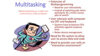 Multitasking
• Extension of
Multiprogramming
• Need for user interactivity
• Instead of switching jobs when
waiting for IO, a timer causes
jobs to switch
• User interacts with computer
via CRT and keyboard
• Systems have to balance CPU
utilization against response
time
• Better device management
• Need for file system to allow
user to access data and code
• Need to provide user with an
“interaction environment”
Multiprogramming on a single-user
system such as a Microcomputer
 