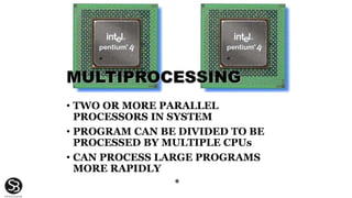 MULTIPROCESSING
• TWO OR MORE PARALLEL
PROCESSORS IN SYSTEM
• PROGRAM CAN BE DIVIDED TO BE
PROCESSED BY MULTIPLE CPUs
• CAN PROCESS LARGE PROGRAMS
MORE RAPIDLY
*
 