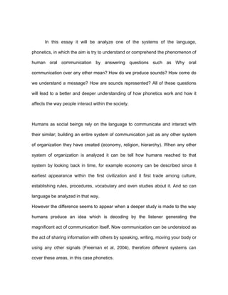 In this essay it will be analyze one of the systems of the language,

phonetics, in which the aim is try to understand or comprehend the phenomenon of

human oral communication by answering questions such as Why oral

communication over any other mean? How do we produce sounds? How come do

we understand a message? How are sounds represented? All of these questions

will lead to a better and deeper understanding of how phonetics work and how it

affects the way people interact within the society.



Humans as social beings rely on the language to communicate and interact with

their similar; building an entire system of communication just as any other system

of organization they have created (economy, religion, hierarchy). When any other

system of organization is analyzed it can be tell how humans reached to that

system by looking back in time, for example economy can be described since it

earliest appearance within the first civilization and it first trade among culture,

establishing rules, procedures, vocabulary and even studies about it. And so can

language be analyzed in that way.

However the difference seems to appear when a deeper study is made to the way

humans produce an idea which is decoding by the listener generating the

magnificent act of communication itself. Now communication can be understood as

the act of sharing information with others by speaking, writing, moving your body or

using any other signals (Freeman et al, 2004), therefore different systems can

cover these areas, in this case phonetics.
 