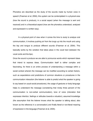 Phonetics are described as the study of the sounds made by human voice in

speech (Freeman et al, 2004), this system can be contemplated in a physical area

(how the sound is produce), in a social aspect (when the message is sent and

received) and in a theoretical aspect (how are the phonetics understood, analyzed

and expressed in a written way).



      In a physical point of view when it comes the time to study to analyze oral

communication, it involves pushing air from the lungs up into the mouth and using

the lisp and tongue to produce different sounds (Freeman et al, 2004). This

basically works by the variation that takes place in the vocal tract (between the

vocal cords and the lips).

Once the sound is produce we are able to pronounce words which represent ideas

that intend to express ideas. Communication itself is rather complex and

fascinating, for there is an entire process of understanding a message within a

social context wherein the message can be modified according to certain factors,

such as expectations and predictions of common situations or procedures in the

communication interaction (the listener is able to predict what the speaker is going

to say based on usual social procedures), the usage of gestures or body language

helps to understand the message (considering that ninety three percent of the

communication is non-verbal communication), tone of voice (intonation that

expresses intention, feelings or attitudes towards a situation), assumed knowledge

(the assumption that the listener knows what the speaker is talking about, also

known as the reference in a conversation) and finally literal or non-literal meaning

of expression in the language (Freeman et al, 2004).
 