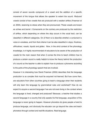 consist of seven sounds compound of a vowel and the addition of a specific

movement of the tongue that allows the speaker to extent the sound. Reduced

vowels consist of two vowels that are produced with a weaker airflow (Freeman et

al, 2004), receiving no stress when they are pronounced. These vowels are known

as schwa and barrel i. Consonants on the contrary are produced by the restriction

of airflow, which depending on where the stop occurs in the vocal tract, can be

classified in different categories. On of them is to describe whether a consonant is

voice or voiceless, and from that criteria it can be also classified in stops, fricatives,

affricatives, nasals, liquids and glides. Now, in the strict context of the phonology

knowledge, is it highly recommended of educators to be aware of the production of

vowels for the main reason that when it comes the time to teach children how to

produce a certain sound is really helpful to know the theory behind the production

of a sound so the teacher is able to explain how to produce a phoneme according

to the parts of the physiology speech that are involved.

However it is interesting how David Freeman (2004) describes that the language

production is so complex that must be acquired not learned. But how come then,

are educators from other countries going to teach a language when their students

will only learn the language by grammatical rules and worksheet? How do we

expect to acquire a second language if we are not even living in the context where

the language is lived, changed and produced? Because, a teacher that studies a

second language in a country that only speaks his first language, acquisition of the

language is never going to happen. However phonetics do gives people a hand to

produce language, and obviously the educator can go beyond the rules and teach

phonetics through context and real life situations. Real language.
 