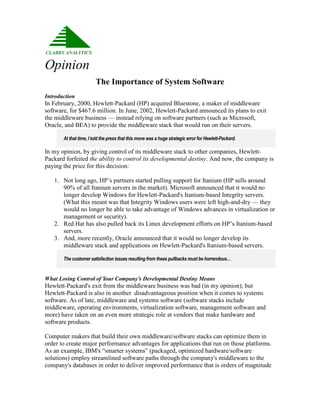 Opinion
                        The Importance of System Software
Introduction
In February, 2000, Hewlett-Packard (HP) acquired Bluestone, a maker of middleware
software, for $467.6 million. In June, 2002, Hewlett-Packard announced its plans to exit
the middleware business — instead relying on software partners (such as Microsoft,
Oracle, and BEA) to provide the middleware stack that would run on their servers.

       At that time, I told the press that this move was a huge strategic error for Hewlett-Packard.

In my opinion, by giving control of its middleware stack to other companies, Hewlett-
Packard forfeited the ability to control its developmental destiny. And now, the company is
paying the price for this decision:

   1. Not long ago, HP’s partners started pulling support for Itanium (HP sells around
      90% of all Itanium servers in the market). Microsoft announced that it would no
      longer develop Windows for Hewlett-Packard's Itanium-based Integrity servers.
      (What this meant was that Integrity Windows users were left high-and-dry — they
      would no longer be able to take advantage of Windows advances in virtualization or
      management or security).
   2. Red Hat has also pulled back its Linux development efforts on HP’s Itanium-based
      servers.
   3. And, more recently, Oracle announced that it would no longer develop its
      middleware stack and applications on Hewlett-Packard's Itanium-based servers.

       The customer satisfaction issues resulting from these pullbacks must be horrendous…


What Losing Control of Your Company’s Developmental Destiny Means
Hewlett-Packard's exit from the middleware business was bad (in my opinion); but
Hewlett-Packard is also in another disadvantageous position when it comes to systems
software. As of late, middleware and systems software (software stacks include
middleware, operating environments, virtualization software, management software and
more) have taken on an even more strategic role at vendors that make hardware and
software products.

Computer makers that build their own middleware/software stacks can optimize them in
order to create major performance advantages for applications that run on those platforms.
As an example, IBM's “smarter systems” (packaged, optimized hardware/software
solutions) employ streamlined software paths through the company's middleware to the
company's databases in order to deliver improved performance that is orders of magnitude
 