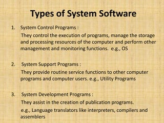 Types of System Software
1. System Control Programs :
   They control the execution of programs, manage the storage
   and processing resources of the computer and perform other
   management and monitoring functions. e.g., OS

2.   System Support Programs :
     They provide routine service functions to other computer
     programs and computer users. e.g., Utility Programs

3.   System Development Programs :
     They assist in the creation of publication programs.
     e.g., Language translators like interpreters, compilers and
     assemblers
 