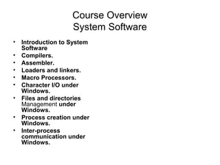 Course Overview
                  System Software
• Introduction to System
  Software
• Compilers.
• Assembler.
• Loaders and linkers.
• Macro Processors.
• Character I/O under
  Windows.
• Files and directories
  Management under
  Windows.
• Process creation under
  Windows.
• Inter-process
  communication under
  Windows.
 