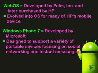 WebOS = Developed by Palm, Inc. and
later purchased by HP
= Evolved into OS for many of HP’s mobile
device
Windows Phone 7 = Developed by
Microsoft
= Designed to support a variety of
portable devices focusing on social
networking and instant messanging

 