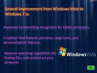 Several improvement from Windows Vista to
Windows 7 is:
Improved handwritting recognition for tablet computers.
A taskbar that features previews, large icons, and
personalization features.
Advance searching capabilities for
finding files and content on your
computer

 