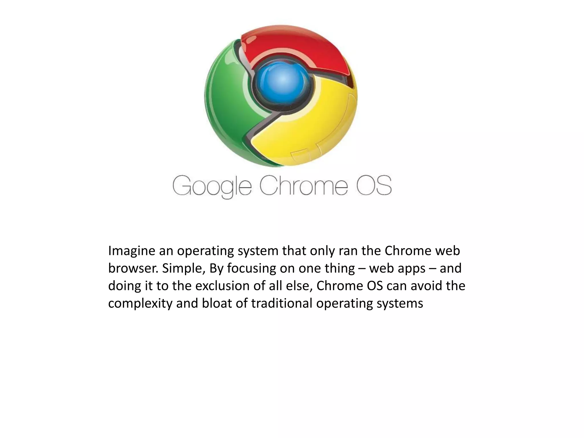Imagine an operating system that only ran the Chrome web
browser. Simple, By focusing on one thing – web apps – and
doing it to the exclusion of all else, Chrome OS can avoid the
complexity and bloat of traditional operating systems
 