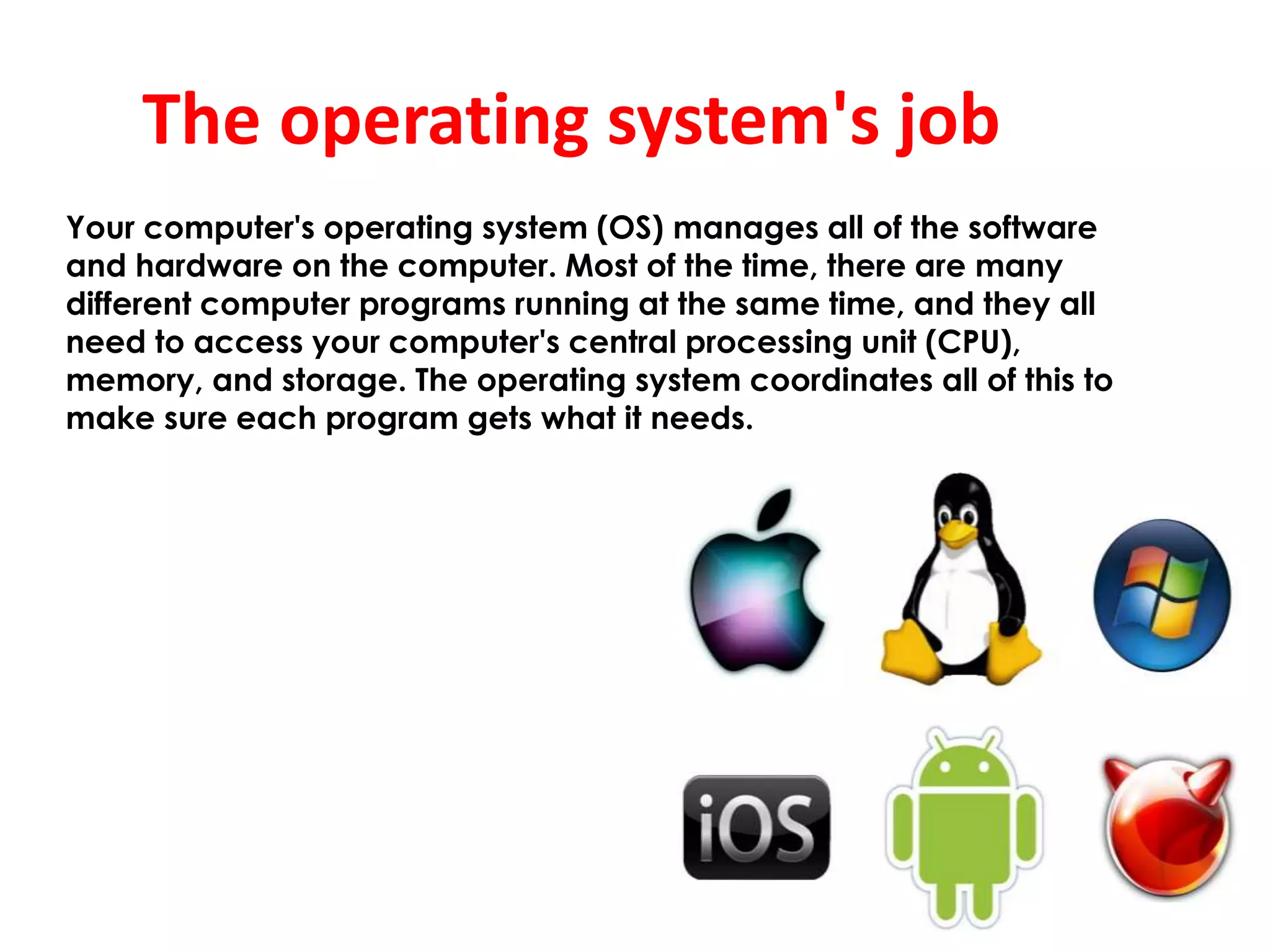 The operating system's job
Your computer's operating system (OS) manages all of the software
and hardware on the computer. Most of the time, there are many
different computer programs running at the same time, and they all
need to access your computer's central processing unit (CPU),
memory, and storage. The operating system coordinates all of this to
make sure each program gets what it needs.
 