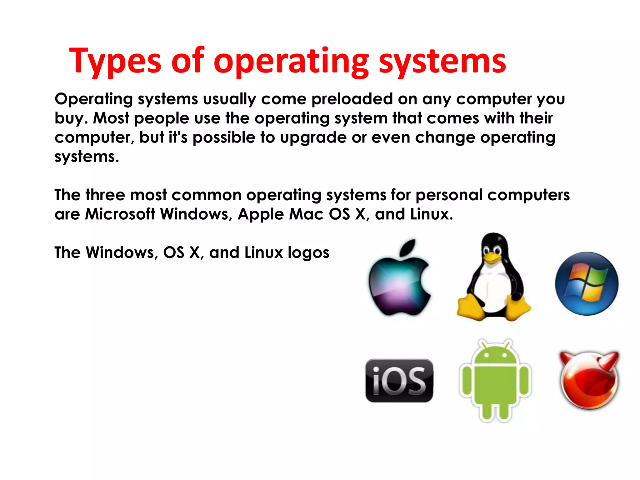 Types of operating systems
Operating systems usually come preloaded on any computer you
buy. Most people use the operating system that comes with their
computer, but it's possible to upgrade or even change operating
systems.
The three most common operating systems for personal computers
are Microsoft Windows, Apple Mac OS X, and Linux.
The Windows, OS X, and Linux logos
 
