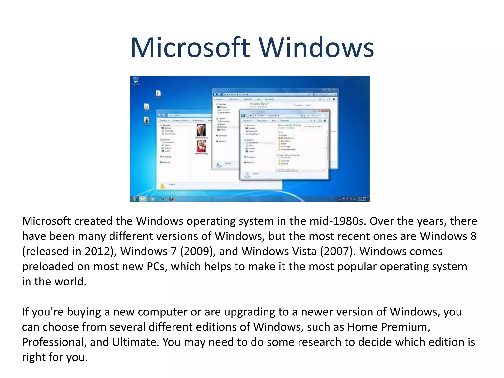 Microsoft Windows
Microsoft created the Windows operating system in the mid-1980s. Over the years, there
have been many different versions of Windows, but the most recent ones are Windows 8
(released in 2012), Windows 7 (2009), and Windows Vista (2007). Windows comes
preloaded on most new PCs, which helps to make it the most popular operating system
in the world.
If you're buying a new computer or are upgrading to a newer version of Windows, you
can choose from several different editions of Windows, such as Home Premium,
Professional, and Ultimate. You may need to do some research to decide which edition is
right for you.
 