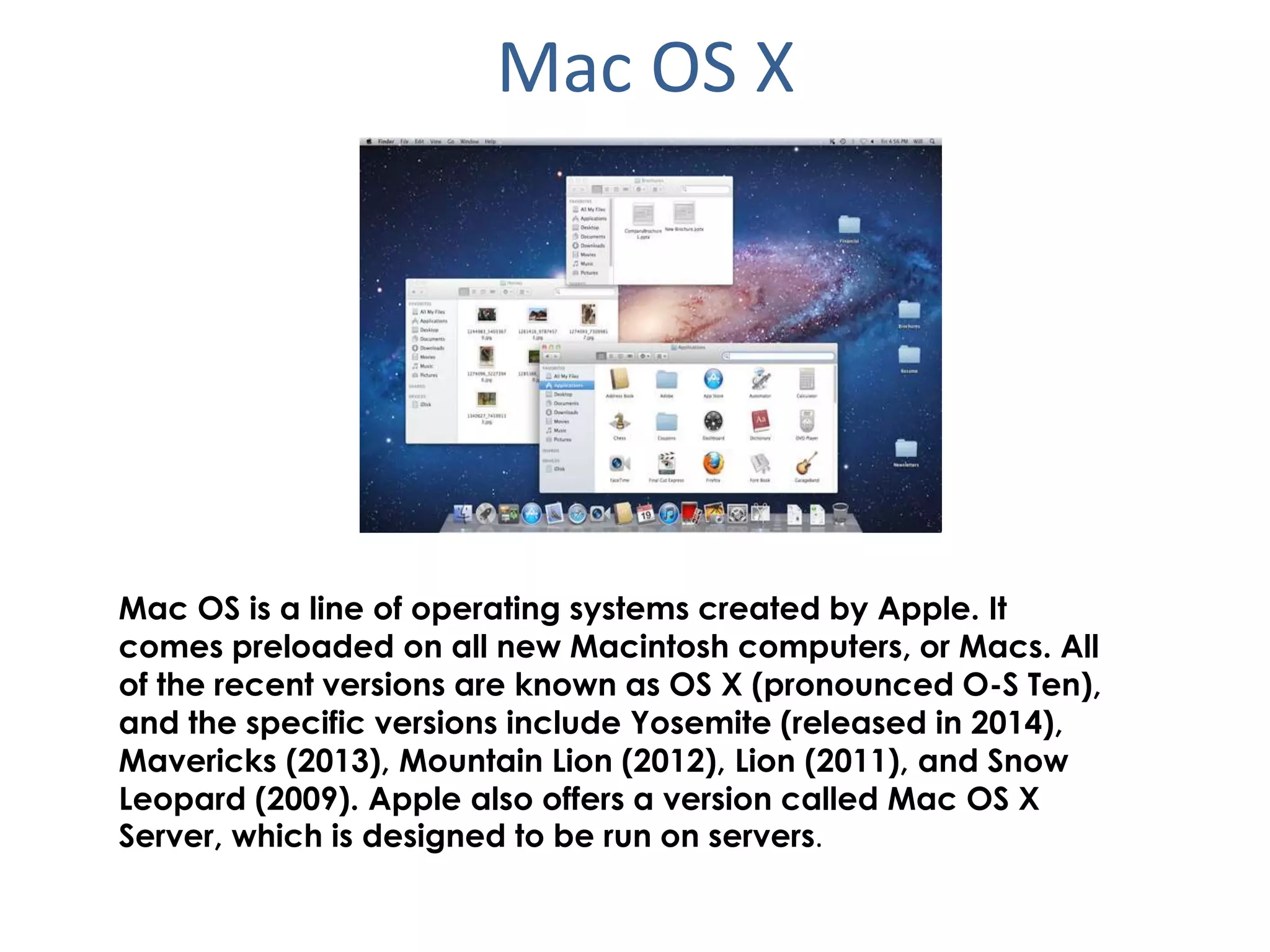 Mac OS X
Mac OS is a line of operating systems created by Apple. It
comes preloaded on all new Macintosh computers, or Macs. All
of the recent versions are known as OS X (pronounced O-S Ten),
and the specific versions include Yosemite (released in 2014),
Mavericks (2013), Mountain Lion (2012), Lion (2011), and Snow
Leopard (2009). Apple also offers a version called Mac OS X
Server, which is designed to be run on servers.
 