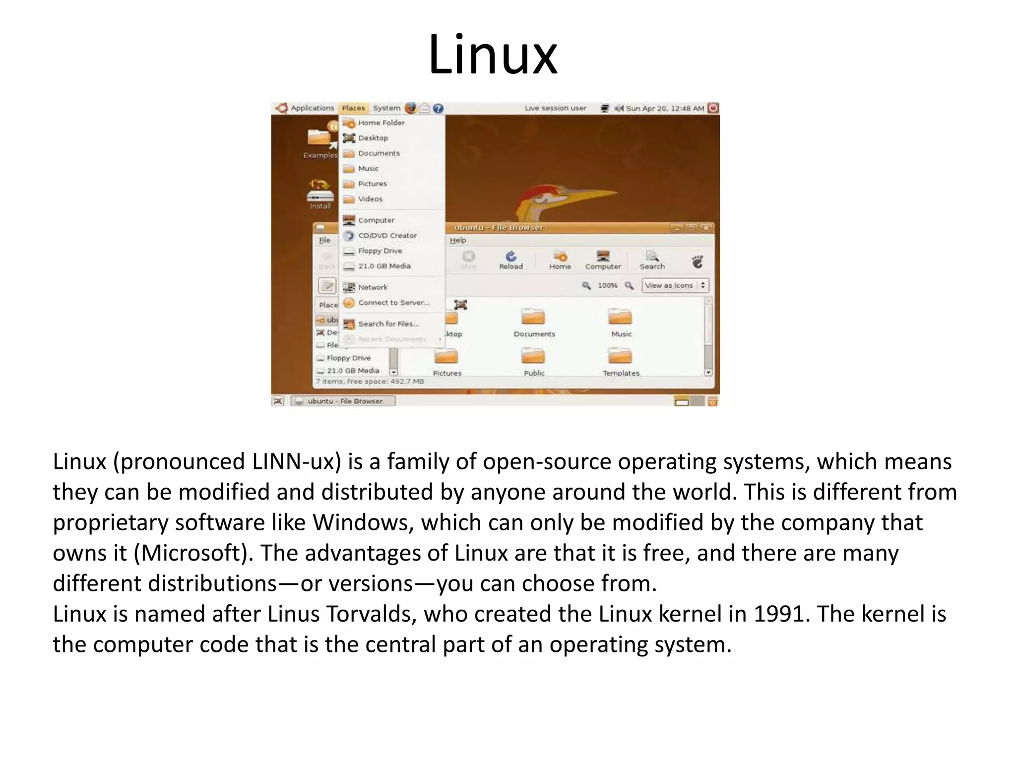 Linux
Linux (pronounced LINN-ux) is a family of open-source operating systems, which means
they can be modified and distributed by anyone around the world. This is different from
proprietary software like Windows, which can only be modified by the company that
owns it (Microsoft). The advantages of Linux are that it is free, and there are many
different distributions—or versions—you can choose from.
Linux is named after Linus Torvalds, who created the Linux kernel in 1991. The kernel is
the computer code that is the central part of an operating system.
 