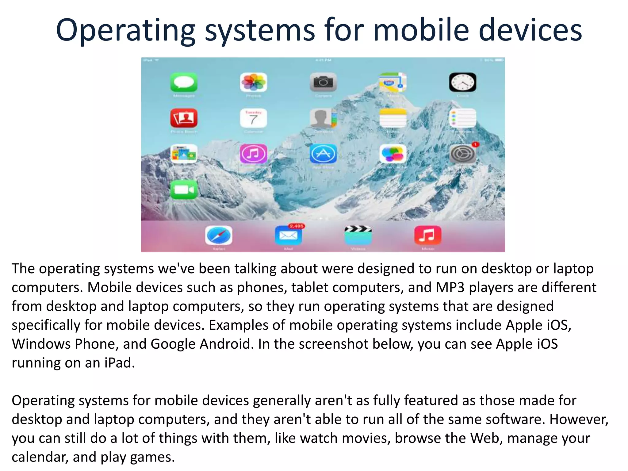Operating systems for mobile devices
The operating systems we've been talking about were designed to run on desktop or laptop
computers. Mobile devices such as phones, tablet computers, and MP3 players are different
from desktop and laptop computers, so they run operating systems that are designed
specifically for mobile devices. Examples of mobile operating systems include Apple iOS,
Windows Phone, and Google Android. In the screenshot below, you can see Apple iOS
running on an iPad.
Operating systems for mobile devices generally aren't as fully featured as those made for
desktop and laptop computers, and they aren't able to run all of the same software. However,
you can still do a lot of things with them, like watch movies, browse the Web, manage your
calendar, and play games.
 
