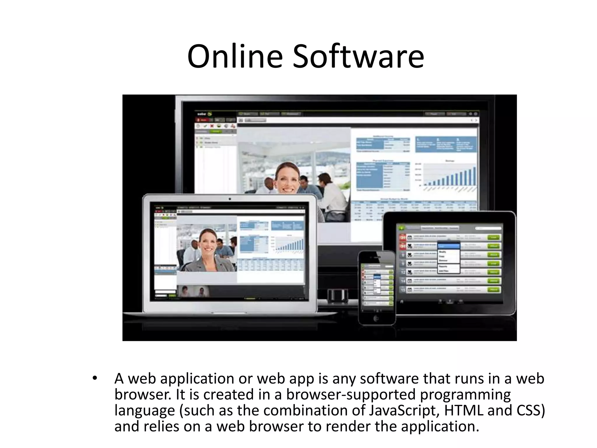 Online Software
• A web application or web app is any software that runs in a web
browser. It is created in a browser-supported programming
language (such as the combination of JavaScript, HTML and CSS)
and relies on a web browser to render the application.
 