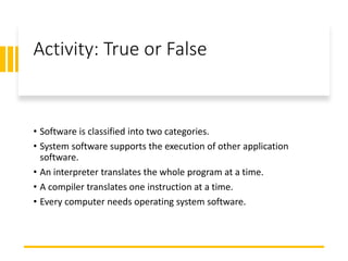 Activity: True or False
• Software is classified into two categories.
• System software supports the execution of other application
software.
• An interpreter translates the whole program at a time.
• A compiler translates one instruction at a time.
• Every computer needs operating system software.
 