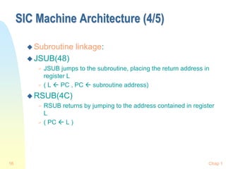 Chap 1
16
SIC Machine Architecture (4/5)
 Subroutine linkage:
 JSUB(48)
 JSUB jumps to the subroutine, placing the return address in
register L
 ( L  PC , PC  subroutine address)
 RSUB(4C)
 RSUB returns by jumping to the address contained in register
L
 ( PC  L )
 
