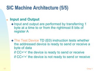 Chap 1
17
SIC Machine Architecture (5/5)
 Input and Output
 Input and output are performed by transferring 1
byte at a time to or from the rightmost 8 bits of
register A
 The Test Device TD (E0) instruction tests whether
the addressed device is ready to send or receive a
byte of data
if CC=‘<‘ the device is ready to send or receive
if CC=‘=‘ the device is not ready to send or receive
 