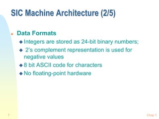 Chap 1
7
SIC Machine Architecture (2/5)
 Data Formats
 Integers are stored as 24-bit binary numbers;
 2’s complement representation is used for
negative values
 8 bit ASCII code for characters
 No floating-point hardware
 