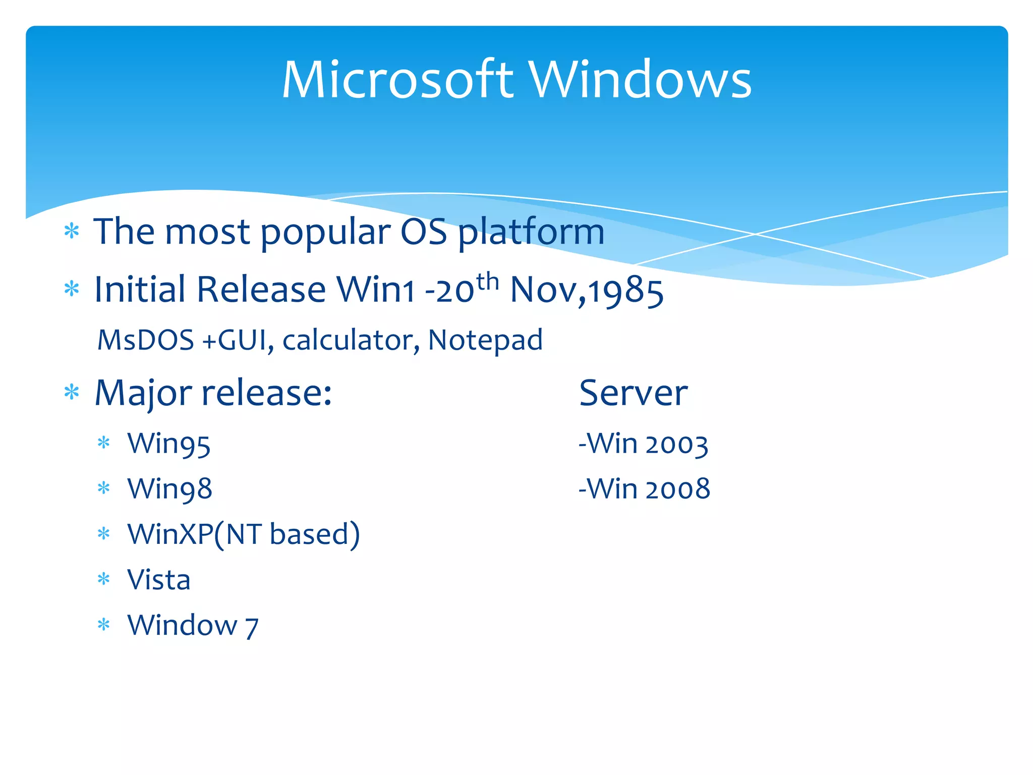 Microsoft Windows

The most popular OS platform
Initial Release Win1 -20th Nov,1985
MsDOS +GUI, calculator, Notepad
Major release:                    Server
  Win95                           -Win 2003
  Win98                           -Win 2008
  WinXP(NT based)
  Vista
  Window 7
 