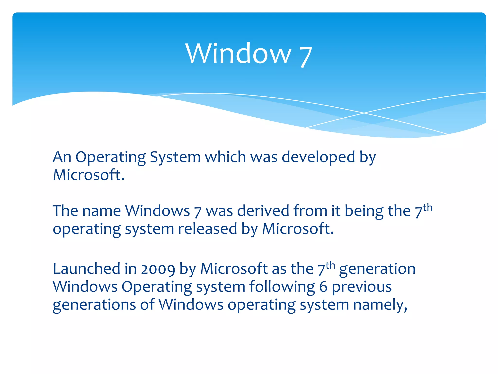 Window 7


An Operating System which was developed by
Microsoft.

The name Windows 7 was derived from it being the 7th
operating system released by Microsoft.

Launched in 2009 by Microsoft as the 7th generation
Windows Operating system following 6 previous
generations of Windows operating system namely,
 