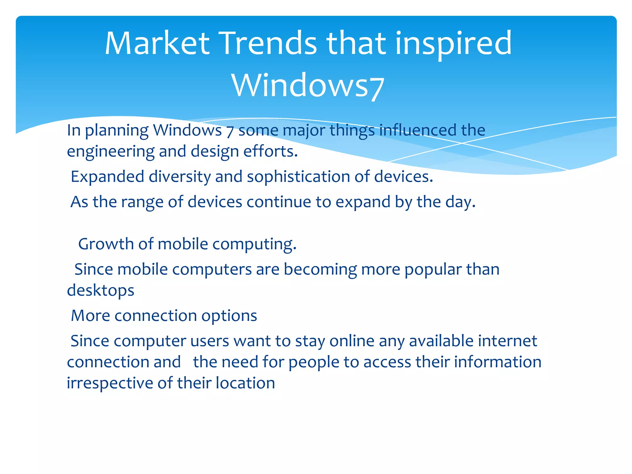 Market Trends that inspired
            Windows7
In planning Windows 7 some major things influenced the
engineering and design efforts.
 Expanded diversity and sophistication of devices.
 As the range of devices continue to expand by the day.

  Growth of mobile computing.
  Since mobile computers are becoming more popular than
desktops
 More connection options
 Since computer users want to stay online any available internet
connection and the need for people to access their information
irrespective of their location
 