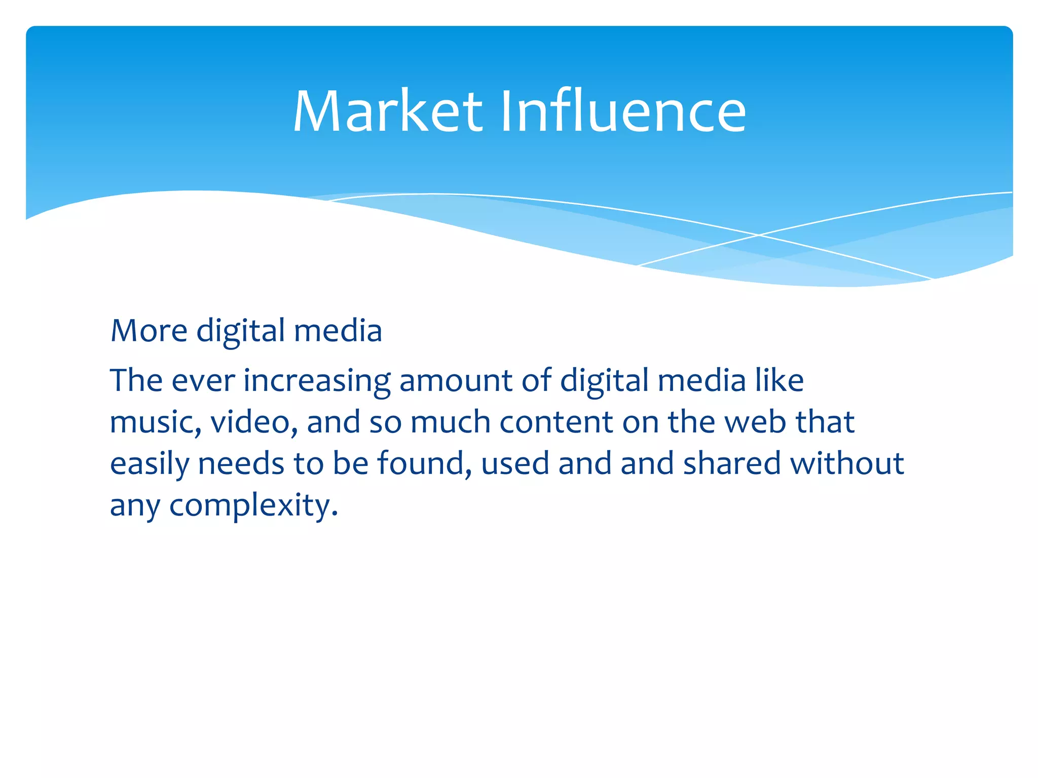 Market Influence


More digital media
The ever increasing amount of digital media like
music, video, and so much content on the web that
easily needs to be found, used and and shared without
any complexity.
 